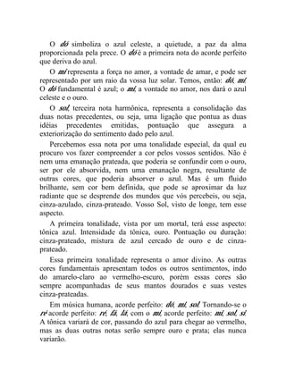 O dó simboliza o azul celeste, a quietude, a paz da alma
proporcionada pela prece. O dó é a primeira nota do acorde perfeito
que deriva do azul.
    O mi representa a força no amor, a vontade de amar, e pode ser
representado por um raio da vossa luz solar. Temos, então: dó, mi.
O dó fundamental é azul; o mi, a vontade no amor, nos dará o azul
celeste e o ouro.
    O sol, terceira nota harmônica, representa a consolidação das
duas notas precedentes, ou seja, uma ligação que pontua as duas
idéias precedentes emitidas, pontuação que assegura a
exteriorização do sentimento dado pelo azul.
    Percebemos essa nota por uma tonalidade especial, da qual eu
procuro vos fazer compreender a cor pelos vossos sentidos. Não é
nem uma emanação prateada, que poderia se confundir com o ouro,
ser por ele absorvida, nem uma emanação negra, resultante de
outras cores, que poderia absorver o azul. Mas é um fluido
brilhante, sem cor bem definida, que pode se aproximar da luz
radiante que se desprende dos mundos que vós percebeis, ou seja,
cinza-azulado, cinza-prateado. Vosso Sol, visto de longe, tem esse
aspecto.
    A primeira tonalidade, vista por um mortal, terá esse aspecto:
tônica azul. Intensidade da tônica, ouro. Pontuação ou duração:
cinza-prateado, mistura de azul cercado de ouro e de cinza-
prateado.
    Essa primeira tonalidade representa o amor divino. As outras
cores fundamentais apresentam todos os outros sentimentos, indo
do amarelo-claro ao vermelho-escuro, porém essas cores são
sempre acompanhadas de seus mantos dourados e suas vestes
cinza-prateadas.
    Em música humana, acorde perfeito: dó, mi, sol. Tornando-se o
ré acorde perfeito: ré, fá, lá; com o mi, acorde perfeito: mi, sol, si.
A tônica variará de cor, passando do azul para chegar ao vermelho,
mas as duas outras notas serão sempre ouro e prata; elas nunca
variarão.
 