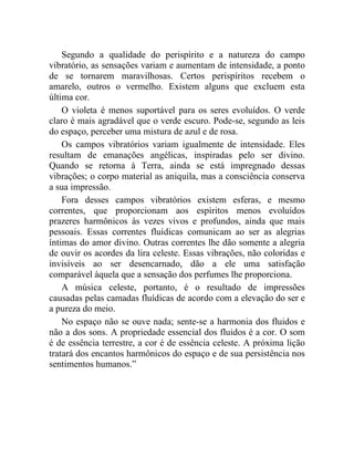 Segundo a qualidade do perispírito e a natureza do campo
vibratório, as sensações variam e aumentam de intensidade, a ponto
de se tornarem maravilhosas. Certos perispíritos recebem o
amarelo, outros o vermelho. Existem alguns que excluem esta
última cor.
    O violeta é menos suportável para os seres evoluídos. O verde
claro é mais agradável que o verde escuro. Pode-se, segundo as leis
do espaço, perceber uma mistura de azul e de rosa.
    Os campos vibratórios variam igualmente de intensidade. Eles
resultam de emanações angélicas, inspiradas pelo ser divino.
Quando se retorna à Terra, ainda se está impregnado dessas
vibrações; o corpo material as aniquila, mas a consciência conserva
a sua impressão.
    Fora desses campos vibratórios existem esferas, e mesmo
correntes, que proporcionam aos espíritos menos evoluídos
prazeres harmônicos às vezes vivos e profundos, ainda que mais
pessoais. Essas correntes fluídicas comunicam ao ser as alegrias
íntimas do amor divino. Outras correntes lhe dão somente a alegria
de ouvir os acordes da lira celeste. Essas vibrações, não coloridas e
invisíveis ao ser desencarnado, dão a ele uma satisfação
comparável àquela que a sensação dos perfumes lhe proporciona.
    A música celeste, portanto, é o resultado de impressões
causadas pelas camadas fluídicas de acordo com a elevação do ser e
a pureza do meio.
    No espaço não se ouve nada; sente-se a harmonia dos fluidos e
não a dos sons. A propriedade essencial dos fluidos é a cor. O som
é de essência terrestre, a cor é de essência celeste. A próxima lição
tratará dos encantos harmônicos do espaço e de sua persistência nos
sentimentos humanos.”
 