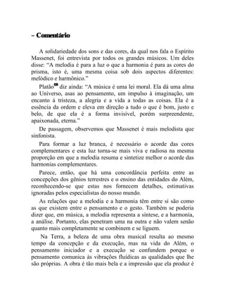 – Comentário

    A solidariedade dos sons e das cores, da qual nos fala o Espírito
Massenet, foi entrevista por todos os grandes músicos. Um deles
disse: “A melodia é para a luz o que a harmonia é para as cores do
prisma, isto é, uma mesma coisa sob dois aspectos diferentes:
melódico e harmônico.”
    Platão68 diz ainda: “A música é uma lei moral. Ela dá uma alma
ao Universo, asas ao pensamento, um impulso à imaginação, um
encanto à tristeza, a alegria e a vida a todas as coisas. Ela é a
essência da ordem e eleva em direção a tudo o que é bom, justo e
belo, de que ela é a forma invisível, porém surpreendente,
apaixonada, eterna.”
    De passagem, observemos que Massenet é mais melodista que
sinfonista.
    Para formar a luz branca, é necessário o acorde das cores
complementares e esta luz torna-se mais viva e radiosa na mesma
proporção em que a melodia resuma e sintetize melhor o acorde das
harmonias complementares.
    Parece, então, que há uma concordância perfeita entre as
concepções dos gênios terrestres e o ensino das entidades do Além,
reconhecendo-se que estas nos fornecem detalhes, estimativas
ignoradas pelos especialistas do nosso mundo.
    As relações que a melodia e a harmonia têm entre si são como
as que existem entre o pensamento e o gesto. Também se poderia
dizer que, em música, a melodia representa a síntese, e a harmonia,
a análise. Portanto, elas penetram uma na outra e não valem senão
quanto mais completamente se combinem e se liguem.
    Na Terra, a beleza de uma obra musical resulta ao mesmo
tempo da concepção e da execução, mas na vida do Além, o
pensamento iniciador e a execução se confundem porque o
pensamento comunica às vibrações fluídicas as qualidades que lhe
são próprias. A obra é tão mais bela e a impressão que ela produz é
 