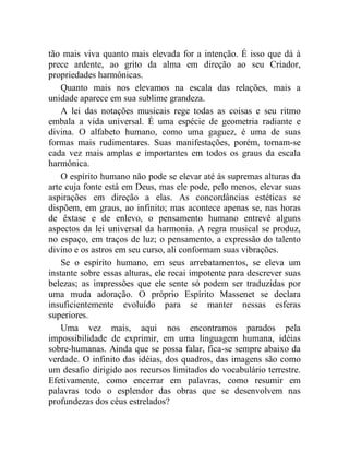 tão mais viva quanto mais elevada for a intenção. É isso que dá à
prece ardente, ao grito da alma em direção ao seu Criador,
propriedades harmônicas.
    Quanto mais nos elevamos na escala das relações, mais a
unidade aparece em sua sublime grandeza.
    A lei das notações musicais rege todas as coisas e seu ritmo
embala a vida universal. É uma espécie de geometria radiante e
divina. O alfabeto humano, como uma gaguez, é uma de suas
formas mais rudimentares. Suas manifestações, porém, tornam-se
cada vez mais amplas e importantes em todos os graus da escala
harmônica.
    O espírito humano não pode se elevar até às supremas alturas da
arte cuja fonte está em Deus, mas ele pode, pelo menos, elevar suas
aspirações em direção a elas. As concordâncias estéticas se
dispõem, em graus, ao infinito; mas acontece apenas se, nas horas
de êxtase e de enlevo, o pensamento humano entrevê alguns
aspectos da lei universal da harmonia. A regra musical se produz,
no espaço, em traços de luz; o pensamento, a expressão do talento
divino e os astros em seu curso, ali conformam suas vibrações.
    Se o espírito humano, em seus arrebatamentos, se eleva um
instante sobre essas alturas, ele recai impotente para descrever suas
belezas; as impressões que ele sente só podem ser traduzidas por
uma muda adoração. O próprio Espírito Massenet se declara
insuficientemente evoluído para se manter nessas esferas
superiores.
    Uma vez mais, aqui nos encontramos parados pela
impossibilidade de exprimir, em uma linguagem humana, idéias
sobre-humanas. Ainda que se possa falar, fica-se sempre abaixo da
verdade. O infinito das idéias, dos quadros, das imagens são como
um desafio dirigido aos recursos limitados do vocabulário terrestre.
Efetivamente, como encerrar em palavras, como resumir em
palavras todo o esplendor das obras que se desenvolvem nas
profundezas dos céus estrelados?
 