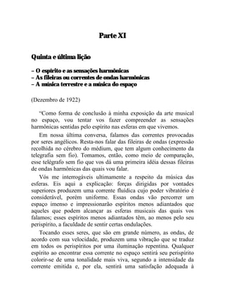Parte XI

Quinta e última lição

– O espírito e as sensações harmônicas
– As fileiras ou correntes de ondas harmônicas
– A música terrestre e a música do espaço

(Dezembro de 1922)

    “Como forma de conclusão à minha exposição da arte musical
no espaço, vou tentar vos fazer compreender as sensações
harmônicas sentidas pelo espírito nas esferas em que vivemos.
    Em nossa última conversa, falamos das correntes provocadas
por seres angélicos. Resta-nos falar das fileiras de ondas (expressão
recolhida no cérebro do médium, que tem algum conhecimento da
telegrafia sem fio). Tomamos, então, como meio de comparação,
esse telégrafo sem fio que vos dá uma primeira idéia dessas fileiras
de ondas harmônicas das quais vou falar.
    Vós me interrogáveis ultimamente a respeito da música das
esferas. Eis aqui a explicação: forças dirigidas por vontades
superiores produzem uma corrente fluídica cujo poder vibratório é
considerável, porém uniforme. Essas ondas vão percorrer um
espaço imenso e impressionarão espíritos menos adiantados que
aqueles que podem alcançar as esferas musicais das quais vos
falamos; esses espíritos menos adiantados têm, ao menos pelo seu
perispírito, a faculdade de sentir certas ondulações.
    Tocando esses seres, que são em grande número, as ondas, de
acordo com sua velocidade, produzem uma vibração que se traduz
em todos os perispíritos por uma iluminação repentina. Qualquer
espírito ao encontrar essa corrente no espaço sentirá seu perispírito
colorir-se de uma tonalidade mais viva, segundo a intensidade da
corrente emitida e, por ela, sentirá uma satisfação adequada à
 