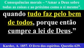 10
“O homem procede bem
quando tudo faz pelo bem
de todos, porque então
cumpre a lei de Deus.”
Kardec, A. 1857. O livro dos espíritos. Questão 629.
Consequências morais – “Amar a Deus sobre
todas as coisas e ao próximo como a si mesmo”.
 