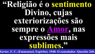 13
““Religião é oReligião é o sentimentosentimento
Divino, cujasDivino, cujas
exteriorizações sãoexteriorizações são
sempre osempre o AmorAmor, nas, nas
expressões maisexpressões mais
sublimessublimes.”.”
Xavier, F. C. (Emmanuel, Espírito). 1940. O consolador. Questão 260.
 