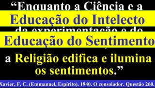 14
““Enquanto a Ciência e aEnquanto a Ciência e a
Filosofia operam o trabalhoFilosofia operam o trabalho
da experimentação e doda experimentação e do
raciocínio,raciocínio,
aa Religião edifica e iluminaReligião edifica e ilumina
os sentimentosos sentimentos.”.”
Xavier, F. C. (Emmanuel, Espírito). 1940. O consolador. Questão 260.
Educação do Intelecto
Educação do Sentimento
 
