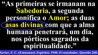 15
““As primeiras se irmanam naAs primeiras se irmanam na
SabedoriaSabedoria, a segunda, a segunda
personifica opersonifica o AmorAmor; as duas; as duas
asas divinasasas divinas com que a almacom que a alma
humana penetrará, um dia,humana penetrará, um dia,
nos pórticos sagrados danos pórticos sagrados da
espiritualidade.”espiritualidade.”
Xavier, F. C. (Emmanuel, Espírito). 1940. O consolador. Questão 260.
 