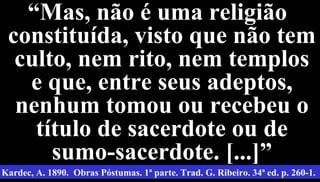 18
““Mas, não é uma religiãoMas, não é uma religião
constituída, visto que não temconstituída, visto que não tem
culto, nem rito, nem templosculto, nem rito, nem templos
e que, entre seus adeptos,e que, entre seus adeptos,
nenhum tomou ou recebeu onenhum tomou ou recebeu o
título de sacerdote ou detítulo de sacerdote ou de
sumo-sacerdote. [...]”sumo-sacerdote. [...]”
Kardec, A. 1890. Obras Póstumas. 1ª parte. Trad. G. Ribeiro. 34ª ed. p. 260-1.
 