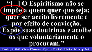 19
““[...] O Espiritismo não se[...] O Espiritismo não se
impõe a quem quer que seja;impõe a quem quer que seja;
quer ser aceito livremente equer ser aceito livremente e
por efeito de convicção.por efeito de convicção.
Expõe suas doutrinas e acolheExpõe suas doutrinas e acolhe
os que voluntariamente oos que voluntariamente o
procuram.”procuram.”
Kardec, A. 1890. Obras Póstumas. 1ª parte. Trad. G. Ribeiro. 34ª ed. p. 261.
 