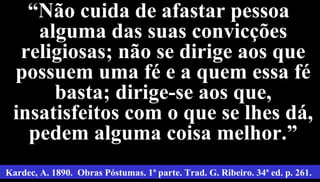 20
““Não cuida de afastar pessoaNão cuida de afastar pessoa
alguma das suas convicçõesalguma das suas convicções
religiosas; não se dirige aos quereligiosas; não se dirige aos que
possuem uma fé e a quem essa fépossuem uma fé e a quem essa fé
basta; dirige-se aos que,basta; dirige-se aos que,
insatisfeitos com o que se lhes dá,insatisfeitos com o que se lhes dá,
pedem alguma coisa melhor.”pedem alguma coisa melhor.”
Kardec, A. 1890. Obras Póstumas. 1ª parte. Trad. G. Ribeiro. 34ª ed. p. 261.
 