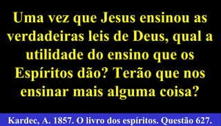24
Uma vez que Jesus ensinou asUma vez que Jesus ensinou as
verdadeiras leis de Deus, qual averdadeiras leis de Deus, qual a
utilidade do ensino que osutilidade do ensino que os
Espíritos dão? Terão que nosEspíritos dão? Terão que nos
ensinar mais alguma coisa?ensinar mais alguma coisa?
Kardec, A. 1857. O livro dos espíritos. Questão 627.
 
