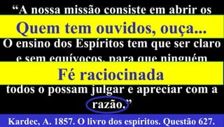 28
“A nossa missão consiste em abrir os
olhos e os ouvidos a todos [...].
O ensino dos Espíritos tem que ser claro
e sem equívocos, para que ninguém
possa pretextar ignorância e para que
todos o possam julgar e apreciar com a
razão.”
Kardec, A. 1857. O livro dos espíritos. Questão 627.
Quem tem ouvidos, ouça...
Fé raciocinada
 