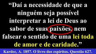 29
“Daí a necessidade de que a
ninguém seja possível
interpretar a lei de Deus ao
sabor de suas paixões, nem
falsear o sentido de uma lei toda
de amor e de caridade.”
Kardec, A. 1857. O livro dos espíritos. Questão 627.
 