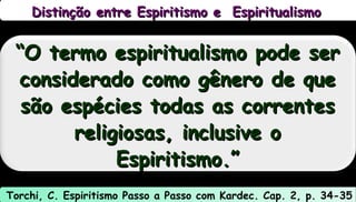 Distinção entre Espiritismo e EspiritualismoDistinção entre Espiritismo e Espiritualismo
““O termo espiritualismo pode serO termo espiritualismo pode ser
considerado como gênero de queconsiderado como gênero de que
são espécies todas as correntessão espécies todas as correntes
religiosas, inclusive oreligiosas, inclusive o
Espiritismo.”Espiritismo.”
Torchi, C. Espiritismo Passo a Passo com Kardec. Cap. 2, p. 34-35
 