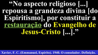 31
““No aspecto religioso [...]No aspecto religioso [...]
repousa a grandeza divina [dorepousa a grandeza divina [do
Espiritismo], por constituir aEspiritismo], por constituir a
restauraçãorestauração dodo Evangelho deEvangelho de
Jesus-CristoJesus-Cristo [...].”[...].”
Xavier, F. C. (Emmanuel, Espírito). 1940. O consolador. Definição.
 
