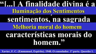 38
““[...] A finalidade divina é a[...] A finalidade divina é a
iluminação dosiluminação dos
sentimentos, na sagradasentimentos, na sagrada
melhoria dasmelhoria das
características morais docaracterísticas morais do
homem.”homem.”
Xavier, F. C. (Emmanuel, Espírito). 1940. O consolador. 1ª parte. Questão 1.
Iluminação dos SentimentosIluminação dos Sentimentos
Melhoria moral do homemMelhoria moral do homem
 