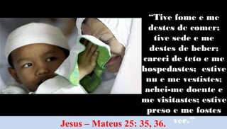 43
Jesus – Mateus 25: 35, 36.
“Tive fome e me
destes de comer;
tive sede e me
destes de beber;
careci de teto e me
hospedastes; estive
nu e me vestistes;
achei-me doente e
me visitastes; estive
preso e me fostes
ver.”
 