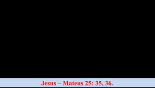 Tive fome e me destes de
comer; tive sede e me
destes de beber; careci de
teto e me
hospedastes; estive nu e
me vestistes; achei-me
doente e me visitastes;
estive preso e me fostes
ver.
Jesus – Mateus 25: 35, 36.
Em verdade vos
digo, todas as
vezes que isso
fizestes a um
destes mais
pequeninos dos
meus irmãos, foi
a mim mesmo
que o fizestes.
 