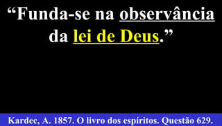 9
“Funda-se na observância
da lei de Deus.”
Kardec, A. 1857. O livro dos espíritos. Questão 629.
 