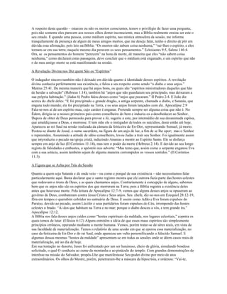 A respeito desta questão – estarem ou não os mortos conscientes, temos o privilégio de fazer uma pergunta;
pois não somente eles parecem aos nossos olhos domir inconsciente, mas a Bíblia realmente ensina ser este o
seu estado. E quando uma pessoa, como médium espírita, nas mística atmosfera da sessão, me informa
tranquilamente da presença de algum de meus amigos mortos, que me deseja falar, tenho o direito de pôr em
dúvida essa afirmação; pois leio na Bíblia: “Os mortos não sabem coisa nenhuma,” “sai-lhes o espírito, e eles
tornam-se em sua terra; naquele mesmo dia perecem os seus pensamentos.” Eclesiastes 9:5, Salmo 146:4.
Ora, se os pensamentos do homem “perecem” na hora da morte, de maneira que eles “não sabem coisa
nenhuma,” como declaram estas passagens, devo concluir que o médium está enganado, e um espírito que não
o de meu amigo morto se está manifestando na sessão.
A Revelação Divina nos Diz quem São os “Espíritos”
O indagador sincero também não é deixado em dúvida quanto à identidade desses espíritos. A revelação
divina conhecia perfeitamente sua existência, e falou a seu respeito como sendo “o diabo e seus anjos.”
Mateus 25:41. Da mesma maneira que há anjos bons, os quais são “espíritos ministradores daqueles que hão
de herdar a salvação” (Hebreus 1:14), também há “anjos que não guardaram seu principado, mas deixaram a
sua própria habitação.” (Judas 6) Pedro falou desses como “anjos que pecaram.” II Pedro 2:4. E João diz
acerca do chefe deles: “E foi precipitado o grande dragão, a antiga serpente, chamada o diabo, e Satanás, que
engana todo mundo; ele foi precipitado na Terra, e os seus anjos foram lançados com ele. Apocalípse 2:9
Fala-se-nos aí de um espírito mau, cujo caráter é enganar. Pretende sempre ser alguma coisa que não é. No
Édem, dirigiu-se a nossos primeiros pais como conselheiro do bem e induziu-os a desobedecer ao Senhor.
Depois de obter de Deus permissão para provar a Jó, sugeriu a este, por intermédio de sua desanimada espôsa,
que amaldiçoasse a Deus, e morresse. E tem sido ele o instigador de todos os suicídios, deste então até hoje.
Apareceu ao rei Saul na sessão realizada da câmara da feiticeira de En-Dor, representando Ssmuel, já morto.
Postou-se diante de Josué, o sumo sacerdote, na figura de um anjo de luz, a fim de se lhe opor; mas o Senhor
o repreendeu. Assumindo a atitude de sábio conselheiro, levou Judas a trair seu Senhor. Foi igualmente assim
que intyroduziu o pecado na igreja cristã, induzindo Ananias a mentir ao Espírito Santo. Ele se disfarça
sempre em anjo de luz (II Coríntios 11:14), mas tem o poder da morte (Hebreus 2:14). E devido ao seu longo
registo de falsidades e embustes, o apóstolo nos adverte: “Mas temo que, assim como a serpente enganou Eva
com a sua astúcia, assim também sejam de alguma maneira corrompidos os vossos sentidos.” (II Corintios
11:3).
A Figura que se Acha por Trás da Sessão
Quanto a quem seja Satanás e de onde veio – ou como e porquê de sua existência – não necessitamos falar
particularmente aqui. Basta declarar que o santo registro mostra que ele outrora fazia parte das hostes celestes
que rodeavam o trono de Deus, e as quais chamamos anjos. Contrariamente à concepção de alguns, sabemos
bem que os anjos não são os espíritos dos que morreram na Terra; pois a Bíblia registra a existência deles
antes que houvesse morte. Pela leitura de Apocalípse 12:7-9, vemos que alguns desses anjos se opuseram ao
govêrno de Deus, combateram contra Jesus Cristo e Seus anjos. Seu chefe, diz-se-nos em Ezequiel 28:12-19,
fôra em tempos o querubim cobridor no santuário de Deus. E assim como Adão e Eva foram expulsos do
Paraíso, devido ao pecado, assim Lúcifer e seus partidários foram expulsos do Céu, irrompendo das hostes
celestes o brado: “Ai dos que habitam na Terra e no mar; porque o diabo desceu a vós, e tem grande ira.”
Apocalípse 12:12.
A Bíblia nos fala desses anjos caídos como “hostes espirituais da maldade, nos lugares celestiais,” copntra os
quais temos de lutar. (Efésios 6:12) Alguns entretêm a idéia de que esses maus espíritos são simplesmente
princípios errôneos, operando mediante a mente humana. Vemos, porém tratar-se de sêres reais, em vista de
sua faculdade de materialização. Temos o relatório de uma sessão em que se operou essa materialização, no
caso da feiticeira de En-Dor e do rei Saul, onde apareceu um vulto personifiicando o falecido Samuel. E
algumas dessas mesmas “hostes da maldade” apresentam-se em todas as sessões onde se dêem casos reais de
materialização, até ao dia de hoje.
Em sua tentação no deserto, Jesus foi enfrentado por um ser luminoso, cheio de glória, simulando bondosa
solicitude, o qual O conduziu ao cume da montanha e ao pináculo do templo. Com grandes demonstrações de
interêsse na missão do Salvador, propôs-Lhe que manifestasse Seu poder divino por meio de atos
extraordinários. Os olhos do Mestre, porém, penetraram-lhe a máscara da hipocrisia, e ordenou: “Vai-te,
 