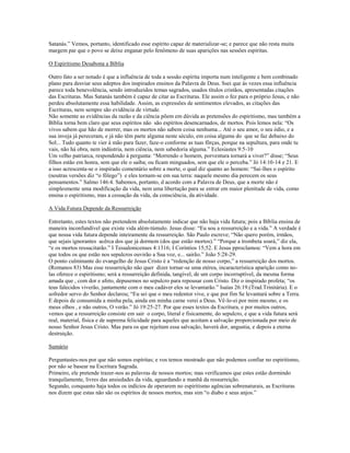 Satanás.” Vemos, portanto, identificado esse espírito capaz de materializar-se; e parece que não resta muita
margem par que o povo se deixe enganar pelo fenômeno de suas aparições nas sessões espíritas.
O Espiritismo Desabona a Bíblia
Outro fato a ser notado é que a influência de toda a sessão espírita importa num inteligente e bem combinado
plano para desviar seus adeptos dos inspirados ensinos da Palavra de Deus. Ssei que às vezes essa influência
parece toda benevolência, sendo introduzidos temas sagrados, usados títulos cristãos, apresentadas citações
das Escrituras. Mas Satanás também é capaz de citar as Escrituras. Ele assim o fez para o próprio Jesus, e não
perdeu absolutamente essa habilidade. Assim, as expressões de sentimentos elevados, as citações das
Escrituras, nem sempre são evidência de virtude.
Não somente as evidências da razão e da ciência põem em dúvida as pretensões do espiritismo, mas também a
Bíblia torna bem claro que seus espíritos não são espíritos desencarnados, de mortos. Pois lemos nela: “Os
vivos sabem que hão de morrer, mas os mortos não sabem coisa nenhuma... Até o seu amor, o seu ódio, e a
sua inveja já pereceram, e já não têm parte alguma neste século, em coisa alguma do que se faz debaixo do
Sol... Tudo quanto te vier à mão para fazer, faze-o conforme as tuas fôrças, porque na sepultura, para onde tu
vais, não há obra, nem indústria, nem ciência, nem sabedoria alguma.” Eclesiastes 9:5-10
Um velho patriarca, respondendo à pergunta: “Morrendo o homem, porventura tornará a viver?” disse; “Seus
filhos estão em honra, sem que ele o saiba; ou ficam minguados, sem que ele o perceba.” Jó 14:10-14 e 21. E
a isso acrescenta-se o inspirado comentário sobre a morte, o qual diz quanto ao homem: “Sai-lhes o espírito
(noutras versões diz “o fôlego”) e eles tornam-se em sua terra: naquele mesmo dia perecem os seus
pensamentos.” Salmo 146:4. Sabemos, portanto, d acordo com a Palavra de Deus, que a morte não é
simplesmente uma modificação da vida, nem uma libertação para se entrar em maior plenitude de vida, como
ensina o espiritismo, mas a cessação da vida, da consciência, da atividade.
A Vida Futura Depende da Ressurreição
Entretanto, estes textos não pretendem absolutamente indicar que não haja vida futura; pois a Bíblia ensina de
maneira inconfundível que existe vida além-túmulo. Jesus disse: “Eu sou a ressurreição e a vida.” A verdade é
que nossa vida futura depende inteiramente da ressurreição. São Paulo escreve; “Não quero porém, irmãos,
que sejais ignorantes acêrca dos que já dormem (dos que estão mortos).” “Porque a trombeta soará,” diz ela,
“e os mortos ressucitarão.” I Tessalonicenses 4:1316; I Coríntios 15;52. E Jesus pproclamou: “Vem a hora em
que todos os que estão nos sepulcros ouvirão a Sua voz, e... sairão.” João 5:28-29.
O ponto culminante do evangelho de Jesus Cristo é a “redenção de nosso corpo,” a ressurreição dos mortos.
(Romanos 83) Mas esse ressurreição não quer dizer tornar-se uma etérea, incaracterística aparição como no-
las oferece o espiritismo; será a ressurreição definida, tangível, de um corpo incorruptível, da mesma forma
amada que , com dor e afeto, depusemos no sepulcro para repousar com Cristo. Diz o inspirado profeta; “os
teus falecidos viverão, juntamente com o meu cadáver eles se levantarão.” Isaías 26:19.(Trad.Trinitária). E o
sofredor servo do Senhor declarou; “Eu sei que o meu redentor vive, e que por fim Se levantará sobre a Terra.
E depois de consumida a minha pela, ainda em minha carne verei a Deus. Vê-lo-ei por mim mesmo, e os
meus olhos , e não outros, O verão.” Jó 19:25-27. Por que esses textos da Escritura, e por muitos outros,
vemos que a ressurreição consiste em sair o corpo, literal e fisicamente, do sepulcro, e que a vida futura será
real, material, física e de suprema felicidade para aqueles que aceitam a salvação proporcionada por meio de
nosso Senhor Jesus Cristo. Mas para os que rejeitam essa salvação, haverá dor, angustia, e depois a eterna
destruição.
Sumário
Perguntastes-nos por que não somos espíritas; e vos temos mostrado que não podemos confiar no espiritismo,
por não se basear na Escritura Sagrada.
Primeiro, ele pretende trazer-nos as palavras de nossos mortos; mas verificamos que estes estão dormindo
tranquilamente, livres das ansiedades da vida, aguardando a manhã da ressurreição.
Segundo, conquanto haja todos os indícios de operarem no espiritismo agências sobrenaturais, as Escrituras
nos dizem que estas não são os espíritos de nossos mortos, mas sim “o diabo e seus anjos.”
 