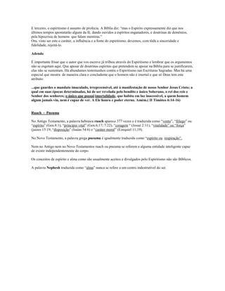 E terceiro, o espiritismo é assunto de profecia. A Bíblia diz: “mas o Espírito expressamente diz que nos
últimos tempos apostatarão alguns da fé, dando ouvidos a espíritos enganadores, e doutrinas de demônios,
pela hipocrisia de homens que falam mentiras."
Ora, visto ser este o caráter, a influência e a fonte do espiritismo, devemos, com tôda a sinceridade e
fidelidade, rejeitá-lo.
Adendo
É importante frisar que o autor que vos escreve já trilhou através do Espiritismo e lembrar que os argumentos
não se esgotam aquí. Que apesar de doutrinas espíritas que pretendem se apoiar na Bíblia para se justificarem,
elas não se sustentam. Há abundantes testemunhos contra o Espiritismo nas Escrituras Sagradas. Mas há uma
especial que mostra de maneira clara e concludente que o homem não é imortal e que só Deus tem este
atributo:
...que guardes o mandato imaculado, irrepreensível, até à manifestação de nosso Senhor Jesus Cristo; a
qual em suas épocas determinadas, há de ser revelada pelo bendito e único Soberano, o rei dos reis e
Senhor dos senhores; o único que possui imortalidade, que habita em luz inacessível, a quem homem
algum jamais viu, nem é capaz de ver. A Ele honra e poder eterno. Amém.( II Timóteo 6:14-16)
Ruach - Pneuma
No Antigo Testamento, a palavra hebraica ruach aparece 377 vezes e é traduzida como “vento”, “fôlego” ou
“espírito” (Gen.8:1), “princípio vital” (Gen.6;17; 7:22), “coragem “ (Josué 2:11), “vitalidade” ou “força”
(juizes 15:19, “disposição” (Isaías 54:6) e “caráter moral” (Ezequiel 11;19).
No Novo Testamento, a palavra grega pneuma é igualmente traduzida como “espírito ou respiração”.
Nem no Antigo nem no Novo Testamentos ruach ou pneuma se referem a alguma entidade inteligente capaz
de existir independentemente do corpo.
Os conceitos de espírito e alma como são usualmente aceitos e divulgados pelo Espiritismo não são Bíblicos.
A palavra Nephesh traduzida como “alma” nunca se refere a um centro indestrutível do ser.
 