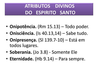 ATRIBUTOS DIVINOS
DO ESPIRITO SANTO
• Onipotência. (Rm 15.13) – Todo poder.
• Onisciência. (Is 40.13,14) – Sabe tudo.
• Onipresença. (Sl 139.7-10) – Está em
todos lugares.
• Soberania. (Jo 3.8) - Somente Ele
• Eternidade. (Hb 9.14) – Para sempre.
 