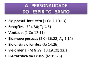 A PERSONALIDADE
DO ESPIRITO SANTO
• Ele possui intelecto (1 Co 2.10-13)
• Emoções. (Ef 4.30; Tg 4.5)
• Vontade. (1 Co 12.11)
• Ele move pessoas (2 Cr 36.22; Ag 1.14)
• Ele ensina e lembra (Jo 14.26)
• Ele ordena. (At 8.29; 10.19,20; 13.2)
• Ele testifica de Cristo. (Jo 15.26)
 
