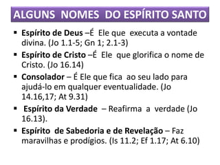ALGUNS NOMES DO ESPÍRITO SANTO
 Espírito de Deus –É Ele que executa a vontade
divina. (Jo 1.1-5; Gn 1; 2.1-3)
 Espírito de Cristo –É Ele que glorifica o nome de
Cristo. (Jo 16.14)
 Consolador – É Ele que fica ao seu lado para
ajudá-lo em qualquer eventualidade. (Jo
14.16,17; At 9.31)
 Espírito da Verdade – Reafirma a verdade (Jo
16.13).
 Espírito de Sabedoria e de Revelação – Faz
maravilhas e prodígios. (Is 11.2; Ef 1.17; At 6.10)
 