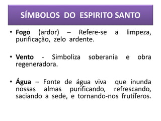 SÍMBOLOS DO ESPIRITO SANTO
• Fogo (ardor) – Refere-se a limpeza,
purificação, zelo ardente.
• Vento - Simboliza soberania e obra
regeneradora.
• Água – Fonte de água viva que inunda
nossas almas purificando, refrescando,
saciando a sede, e tornando-nos frutíferos.
 
