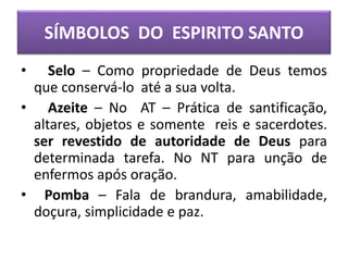 • Selo – Como propriedade de Deus temos
que conservá-lo até a sua volta.
• Azeite – No AT – Prática de santificação,
altares, objetos e somente reis e sacerdotes.
ser revestido de autoridade de Deus para
determinada tarefa. No NT para unção de
enfermos após oração.
• Pomba – Fala de brandura, amabilidade,
doçura, simplicidade e paz.
SÍMBOLOS DO ESPIRITO SANTO
 