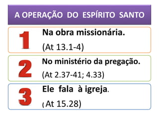 A OPERAÇÃO DO ESPÍRITO SANTO
Na obra missionária.
(At 13.1-4)
No ministério da pregação.
(At 2.37-41; 4.33)
Ele fala à igreja.
( At 15.28)
 