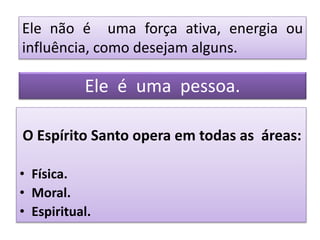 O Espírito Santo opera em todas as áreas:
• Física.
• Moral.
• Espiritual.
Ele não é uma força ativa, energia ou
influência, como desejam alguns.
Ele é uma pessoa.
 