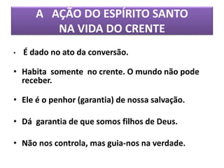 A AÇÃO DO ESPÍRITO SANTO
NA VIDA DO CRENTE
• É dado no ato da conversão.
• Habita somente no crente. O mundo não pode
receber.
• Ele é o penhor (garantia) de nossa salvação.
• Dá garantia de que somos filhos de Deus.
• Não nos controla, mas guia-nos na verdade.
 