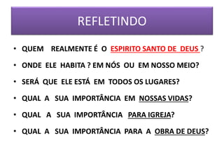 REFLETINDO
• QUEM REALMENTE É O ESPIRITO SANTO DE DEUS ?
• ONDE ELE HABITA ? EM NÓS OU EM NOSSO MEIO?
• SERÁ QUE ELE ESTÁ EM TODOS OS LUGARES?
• QUAL A SUA IMPORTÂNCIA EM NOSSAS VIDAS?
• QUAL A SUA IMPORTÂNCIA PARA IGREJA?
• QUAL A SUA IMPORTÂNCIA PARA A OBRA DE DEUS?
 