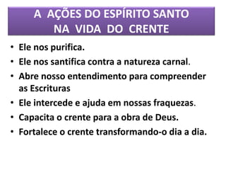 A AÇÕES DO ESPÍRITO SANTO
NA VIDA DO CRENTE
• Ele nos purifica.
• Ele nos santifica contra a natureza carnal.
• Abre nosso entendimento para compreender
as Escrituras
• Ele intercede e ajuda em nossas fraquezas.
• Capacita o crente para a obra de Deus.
• Fortalece o crente transformando-o dia a dia.
 