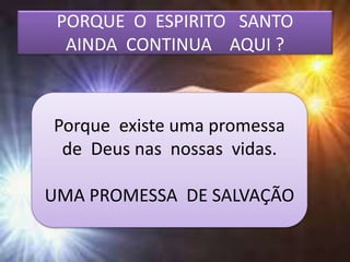 PORQUE O ESPIRITO SANTO
AINDA CONTINUA AQUI ?
Porque existe uma promessa
de Deus nas nossas vidas.
UMA PROMESSA DE SALVAÇÃO
 