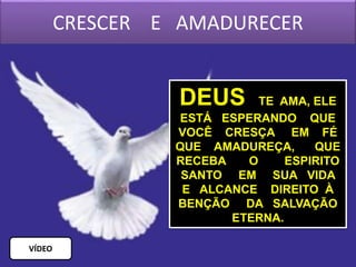 CRESCER E AMADURECER
DEUS TE AMA, ELE
ESTÁ ESPERANDO QUE
VOCÊ CRESÇA EM FÉ
QUE AMADUREÇA, QUE
RECEBA O ESPIRITO
SANTO EM SUA VIDA
E ALCANCE DIREITO À
BENÇÃO DA SALVAÇÃO
ETERNA.
VÍDEO
 