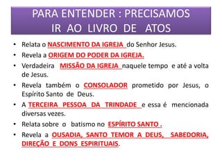 PARA ENTENDER : PRECISAMOS
IR AO LIVRO DE ATOS
• Relata o NASCIMENTO DA IGREJA do Senhor Jesus.
• Revela a ORIGEM DO PODER DA IGREJA.
• Verdadeira MISSÃO DA IGREJA naquele tempo e até a volta
de Jesus.
• Revela também o CONSOLADOR prometido por Jesus, o
Espírito Santo de Deus.
• A TERCEIRA PESSOA DA TRINDADE e essa é mencionada
diversas vezes.
• Relata sobre o batismo no ESPÍRITO SANTO .
• Revela a OUSADIA, SANTO TEMOR A DEUS, SABEDORIA,
DIREÇÃO E DONS ESPIRITUAIS.
 