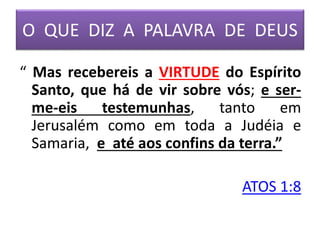 O QUE DIZ A PALAVRA DE DEUS
“ Mas recebereis a VIRTUDE do Espírito
Santo, que há de vir sobre vós; e ser-
me-eis testemunhas, tanto em
Jerusalém como em toda a Judéia e
Samaria, e até aos confins da terra.”
ATOS 1:8
 
