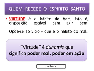 QUEM RECEBE O ESPIRITO SANTO
• VIRTUDE é o hábito do bem, isto é,
disposição estável para agir bem.
Opõe-se ao vício - que é o hábito do mal.
“Virtude” é dunamis que
significa poder real, poder em ação
DINÂMICA
 