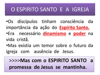 O ESPIRITO SANTO E A IGREJA
>>>>Mas com o ESPIRITO SANTO a
promessa de Jesus se mantinha.
•Os discípulos tinham consciência da
importância da ação do Espírito Santo.
•Era necessário dinamismo e poder na
vida cristã.
•Mas existia um temor sobre o futuro da
igreja com ausência de Jesus.
 