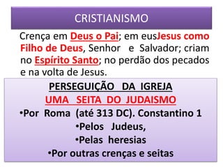 CRISTIANISMO
Crença em Deus o Pai; em eusJesus como
Filho de Deus, Senhor e Salvador; criam
no Espírito Santo; no perdão dos pecados
e na volta de Jesus.
PERSEGUIÇÃO DA IGREJA
UMA SEITA DO JUDAISMO
•Por Roma (até 313 DC). Constantino 1
•Pelos Judeus,
•Pelas heresias
•Por outras crenças e seitas
 
