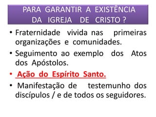 PARA GARANTIR A EXISTÊNCIA
DA IGREJA DE CRISTO ?
• Fraternidade vivida nas primeiras
organizações e comunidades.
• Seguimento ao exemplo dos Atos
dos Apóstolos.
• Ação do Espírito Santo.
• Manifestação de testemunho dos
discípulos / e de todos os seguidores.
 