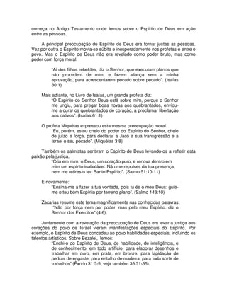 começa no Antigo Testamento onde lemos sobre o Espírito de Deus em ação
entre as pessoas.
A principal preocupação do Espírito de Deus era tornar justas as pessoas.
Vez por outra o Espírito movia-se súbita e inesperadamente nos profetas e entre o
povo. Mas o Espírito de Deus não era revelado como poder bruto, mas como
poder com força moral.
“Ai dos filhos rebeldes, diz o Senhor, que executam planos que
não procedem de mim, e fazem aliança sem a minha
aprovação, para acrescentarem pecado sobre pecado”. (Isaías
30:1)
Mais adiante, no Livro de Isaías, um grande profeta diz:
“O Espírito do Senhor Deus está sobre mim, porque o Senhor
me ungiu, para pregar boas novas aos quebrantados, envioume a curar os quebrantados de coração, a proclamar libertação
aos cativos”. (Isaías 61:1)
O profeta Miquéias expressou esta mesma preocupação moral.
“Eu, porém, estou cheio do poder do Espírito do Senhor, cheio
de juízo e força, para declarar a Jacó a sua transgressão e a
Israel o seu pecado”. (Miquéias 3:8)
Também os salmistas sentiram o Espírito de Deus levando-os a refletir esta
paixão pela justiça.
“Cria em mim, ó Deus, um coração puro, e renova dentro em
mim um espírito inabalável. Não me repulses da tua presença,
nem me retires o teu Santo Espírito”. (Salmo 51:10-11)
E novamente:
“Ensina-me a fazer a tua vontade, pois tu és o meu Deus: guieme o teu bom Espírito por terreno plano”. (Salmo 143:10)
Zacarias resume este tema magnificamente nas conhecidas palavras:
“Não por força nem por poder, mas pelo meu Espírito, diz o
Senhor dos Exércitos” (4.6).
Juntamente com a revelação da preocupação de Deus em levar a justiça aos
corações do povo de Israel vieram manifestações especiais do Espírito. Por
exemplo, o Espírito de Deus concedeu ao povo habilidades especiais, incluindo os
talentos artísticos. Sobre Bezalel, lemos:
“Enchi-o do Espírito de Deus, de habilidade, de inteligência, e
de conhecimento, em todo artifício, para elaborar desenhos e
trabalhar em ouro, em prata, em bronze, para lapidação de
pedras de engaste, para entalho de madeira, para toda sorte de
trabalhos” (Êxodo 31:3-5; veja também 35:31-35).

 