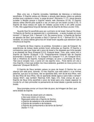 Mais uma vez, o Espírito concedeu habilidade de liderança a indivíduos
escolhidos. O Espírito estava em Moisés e através dele desceu sobre os setenta
anciãos que o ajudaram a levar “a carga do povo” (Números 11:17). Josué deveria
suceder a Moisés porque o Espírito estava nele (Números 27:18). O Espírito
desceu sobre Otoniel para ajudá-lo a ser um bom juiz em Israel (Juízes 3:10). O
Espírito de Deus estava em ação em Gideão (Juízes 6:34) e em Jefté (Juízes
11:29). Até a gigantesca força de Sansão veio do Espírito de Deus (Juízes 14:6).
Quando Saul foi escolhido para ser o primeiro rei de Israel, Samuel lhe disse:
“O Espírito do Senhor se apossará de ti, e profetizarás... e serás mudado em outro
homem” (1 Samuel 10:6; 1 Samuel 11:6). Da mesma forma, “o Espírito do Senhor
se apossou de Davi” que sucedeu a Saul (1 Samuel 16:13, 1 Samuel 23:1-2). Na
verdade, os únicos líderes genuínos em Israel foram aqueles que estiveram sob a
influência do Espírito.
O Espírito de Deus inspirou os profetas. Considere o caso de Ezequiel. As
experiências de êxtase deste profeta foram atribuídas ao Espírito. O Espírito o
comissionou para que fosse até o povo de Israel e lhe dissesse que tinha pecado
e se afastado de Deus (Ezequiel 2.2-3). Ezequiel disse: “Caiu, pois, sobre mim o
Espírito do Senhor (Ezequiel 11:5). Freqüentemente Ezequiel fala do Espírito
levantando-o (Ezequiel 3:12, 14; Ezequiel 8:3; Ezequiel 11:1, 24; Ezequiel 43:5).
Sob a influência do Espírito, Ezequiel entregou ao povo a promessa de Deus:
“Dar-vos-ei coração novo, e porei em vós espírito novo... Porei dentro em vós o
meu Espírito, e farei que andeis nos meus estatutos, guardeis os meus juízos e os
observeis” (Ezequiel 36:26-27).
O Espírito de Deus também estava no povo de Israel. O Senhor fez uma
aliança com este povo, dizendo: “O meu Espírito, que está sobre ti, e as minhas
palavras, que pus na tua boca, não se apartarão dela, nem da de teus filhos, nem
da dos filhos de teus filhos, não se apartarão desde agora e para todo o sempre”
(Isaías 59:21; veja também Neemias 9:20; Ageu 2:5). Esta crença de que o
Espírito de Deus tinha escolhido o povo de Israel para uma missão especial no
mundo foi um fator primordial no pensamento de Israel desde o grande evento do
êxodo.
Deus prometeu enviar um futuro líder do povo, da linhagem de Davi, que
seria dotado do Espírito.
“Do tronco de Jessé sairá um rebento,
e das suas raízes um renovo.
Repousará sobre ele o Espírito do Senhor,
o Espírito de sabedoria e de entendimento,
o Espírito de conselho e de fortaleza,
o Espírito de conhecimento e de temor do Senhor”.
(Isaías 11:1-2)

 