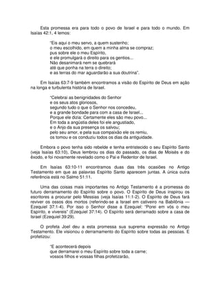 Esta promessa era para todo o povo de Israel e para todo o mundo. Em
Isaías 42:1, 4 lemos:
“Eis aqui o meu servo, a quem sustenho;
o meu escolhido, em quem a minha alma se compraz;
pus sobre ele o meu Espírito,
e ele promulgará o direito para os gentios...
Não desanimará nem se quebrará
até que ponha na terra o direito;
e as terras do mar aguardarão a sua doutrina”.
Em Isaías 63:7-9 também encontramos a visão do Espírito de Deus em ação
na longa e turbulenta história de Israel.
“Celebrai as benignidades do Senhor
e os seus atos gloriosos,
segundo tudo o que o Senhor nos concedeu,
e a grande bondade para com a casa de Israel...
Porque ele dizia: Certamente eles são meu povo...
Em toda a angústia deles foi ele angustiado,
e o Anjo da sua presença os salvou;
pelo seu amor, e pela sua compaixão ele os remiu,
os tomou e os conduziu todos os dias da antiguidade.
Embora o povo tenha sido rebelde e tenha entristecido o seu Espírito Santo
(veja Isaías 63:10), Deus lembrou os dias do passado, os dias de Moisés e do
êxodo, e foi novamente revelado como o Pai e Redentor de Israel.
Em Isaías 63:10-11 encontramos duas das três ocasiões no Antigo
Testamento em que as palavras Espírito Santo aparecem juntas. A única outra
referência está no Salmo 51:11.
Uma das coisas mais importantes no Antigo Testamento é a promessa do
futuro derramamento do Espírito sobre o povo. O Espírito de Deus inspirou os
escritores a procurar pelo Messias (veja Isaías 11:1-2). O Espírito de Deus fará
reviver os ossos dos mortos (referindo-se a Israel em cativeiro na Babilônia —
Ezequiel 37:1-4). Por isso o Senhor disse a Ezequiel: “Porei em vós o meu
Espírito, e vivereis” (Ezequiel 37:14). O Espírito será derramado sobre a casa de
Israel (Ezequiel 39:29).
O profeta Joel deu a esta promessa sua suprema expressão no Antigo
Testamento. Ele visionou o derramamento do Espírito sobre todas as pessoas. E
profetizou:
“E acontecerá depois
que derramarei o meu Espírito sobre toda a carne;
vossos filhos e vossas filhas profetizarão,

 