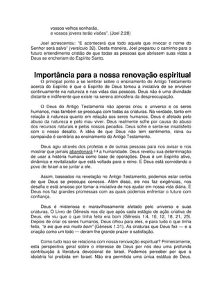 vossos velhos sonharão,
e vossos jovens terão visões”. (Joel 2:28)
Joel acrescentou: “E acontecerá que todo aquele que invocar o nome do
Senhor será salvo” (versículo 32). Desta maneira, Joel preparou o caminho para o
futuro entendimento cristão de que todas as pessoas que abrissem suas vidas a
Deus se encheriam do Espírito Santo.

Importância para a nossa renovação espiritual

O principal ponto a se lembrar sobre o ensinamento do Antigo Testamento
acerca do Espírito é que o Espírito de Deus tomou a iniciativa de se envolver
continuamente na natureza e nas vidas das pessoas. Deus não é uma divindade
distante e indiferente que existe na serena atmosfera da despreocupação.
O Deus do Antigo Testamento não apenas criou o universo e os seres
humanos, mas também se preocupa com todas as criaturas. Na verdade, tanto em
relação à natureza quanto em relação aos seres humanos, Deus é afetado pelo
abuso da natureza e pelo mau viver. Deus realmente sofre por causa do abuso
dos recursos naturais e pelos nossos pecados. Deus sofre e sente-se insatisfeito
com o nosso desafio. A idéia de que Deus não tem sentimento, raiva ou
compaixão é contrária ao ensinamento do Antigo Testamento.
Deus agiu através dos profetas e de outras pessoas para nos avisar e nos
mostrar que jamais abandonará (1) a humanidade. Deus revelou sua determinação
de usar a história humana como base de operações. Deus é um Espírito ativo,
dinâmico e revitalizador que está voltado para o reino. E Deus está convidando o
povo de Israel a se juntar a ele.
Assim, baseados na revelação no Antigo Testamento, podemos estar certos
de que Deus se preocupa conosco. Além disso, ele nos faz exigências, nos
desafia e está ansioso por tomar a iniciativa de nos ajudar em nossa vida diária. E
Deus nos faz grandes promessas com as quais podemos enfrentar o futuro com
confiança.
Deus é misteriosa e maravilhosamente afetado pelo universo e suas
criaturas, O Livro de Gênesis nos diz que após cada estágio de ação criativa de
Deus, ele viu que o que tinha feito era bom (Gênesis 1:4, 10, 12, 18, 21, 25).
Depois de criar os seres humanos, Deus olhou para eles, e para tudo o que tinha
feito, “e eis que era muito bom” (Gênesis 1.31). As criaturas que Deus fez — e a
criação como um todo — deram-lhe grande prazer e satisfação.
Como tudo isso se relaciona com nossa renovação espiritual? Primeiramente,
esta perspectiva geral sobre o interesse de Deus por nós deu uma profunda
contribuição à literatura devocional de Israel. Podemos perceber por que a
idolatria foi proibida em Israel. Não era permitida uma única estátua de Deus.

 