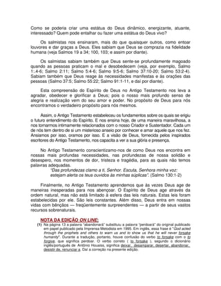 Como se poderia criar uma estátua do Deus dinâmico, energizante, atuante,
interessado? Quem pode entalhar ou fazer uma estátua do Deus vivo?
Os salmistas nos ensinaram, mais do que quaisquer outros, como entoar
louvores e dar graças a Deus. Eles sabiam que Deus se comprazia na fidelidade
humana (veja Salmos 19 a 34; 100, 103; e assim por diante).
Os salmistas sabiam também que Deus sente-se profundamente magoado
quando as pessoas praticam o mal e desobedecem (veja, por exemplo, Salmo
1:.4-6; Salmo 2:11; Salmo 5:4-6; Salmo 9:5-6; Salmo 37:10-20; Salmo 53:2-4).
Sabiam também que Deus reage às necessidades manifestas e às orações das
pessoas (Salmo 37:5; Salmo 55:22; Salmo 91:1-11, e daí por diante).
Esta compreensão do Espírito de Deus no Antigo Testamento nos leva a
agradar, obedecer e glorificar a Deus; pois o nosso mais profundo senso de
alegria e realização vem do seu amor e poder. No propósito de Deus para nós
encontramos o verdadeiro propósito para nós mesmos.
Assim, o Antigo Testamento estabeleceu os fundamentos sobre os quais se erigiu
o futuro entendimento do Espírito. E nos ensina hoje, de uma maneira maravilhosa, a
nos tornarmos intimamente relacionados com o nosso Criador e Sustentador. Cada um
de nós tem dentro de si um misterioso anseio por conhecer e amar aquele que nos fez.
Ansiamos por isso, oramos por isso. E a visão de Deus, fornecida pelos inspirados
escritores do Antigo Testamento, nos capacita a ver a sua glória e presença.
No Antigo Testamento conscientizamo-nos de como Deus nos encontra em
nossas mais profundas necessidades, nas profundezas de nossa solidão e
desespero, nos momentos de dor, tristeza e tragédia, para as quais não temos
palavras adequadas.
“Das profundezas clamo a ti, Senhor. Escuta, Senhora minha voz:
estejam alerta os teus ouvidos às minhas súplicas”. (Salmo 130:1-2)
Finalmente, no Antigo Testamento aprendemos que às vezes Deus age de
maneiras inesperadas para nos abençoar. O Espírito de Deus age através da
ordem natural, mas não está limitado à esfera das leis naturais. Estas leis foram
estabelecidas por ele. São leis constantes. Além disso, Deus entra em nossas
vidas com bênçãos — freqüentemente surpreendentes — a partir de seus vastos
recursos sobrenaturais.
NOTA DA EDIÇÃO ON LINE:

(1) Na página 13 a palavra “abandonará” substituiu a palavra “perdoará” do original publicado
em papel publicado pela Imprensa Metodista em 1995. Em inglês, essa frase é "God acted
through the prophets and others to warn us and to show us that he will never forsake
humanity". Durante a tradução, portanto, houve confusão do verbo to forsake com o to
forgive, que significa perdoar. O verbo correto ( to forsake ), segundo o dicionário
inglês/português de Antônio Houaiss, significa deixar, desamparar, desertar, abandonar,
desistir de, renunciar a. Daí a correção na presente edição.

 