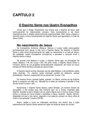 CAPÍTULO 2
O Espírito Santo nos Quatro Evangelhos
Vimos que o Antigo Testamento nos ensina que o Espírito de Deus está
continuamente se relacionando conosco. Este ensinamento é da maior
importância para a religião essencialmente experimentada. Além disso, prepara o
caminho para a futura compreensão do Espírito Santo que aguardava a vinda de
Jesus Cristo.

No nascimento de Jesus

Os Evangelhos Sinóticos (Mateus, Marcos e Lucas) estão preocupados
primeiramente com Jesus, e não com o Espírito Santo. No entanto, o Espírito
Santo é visto como dinamicamente em ação no nascimento e na vida de Jesus.
Na realidade, nestes Evangelhos começamos a perceber a conexão entre o
Espírito Santo e Jesus.
De acordo com Mateus e Lucas, o Espírito Santo agiu na concepção de
Jesus (Mateus 1:18, 20; Lucas 1:35). De certo modo, o Espírito Santo tomou a
iniciativa, dentro de um propósito tremendamente importante, de iniciar os novos
tempos do Reino de Deus através de Jesus Cristo.
O Espírito Santo encheu Zacarias, pai de João Batista, e ele profetizou sobre
João, dizendo: “Tu, menino, serás chamado profeta do Altíssimo, porque
precederás o Senhor, preparando-lhe os caminhos” (Lucas 1:76).
Da mesma forma, quando Isabel, grávida, viu Maria, encheu-se do Espírito
Santo e exclamou em alta voz: “Bendita és tu entre as mulheres e bendito o fruto
do teu ventre!”(Lucas 1:42).
Novamente, o Espírito Santo desceu sobre Simeão, um homem devoto de
Jerusalém, e lhe revelou que não morreria sem ver o Cristo. Inspirado pelo
Espírito, Simeão foi até o templo e lá viu José e Maria com o menino Jesus. Então
tomou a criança em seus braços e bendisse a Deus, dizendo: “Agora, Senhor,
despedes em paz o teu servo, segundo a tua palavra; porque os meus olhos já
viram a tua salvação” (Lucas 2:29-30).
Assim, desde o início os inspirados escritores nos diziam que a ação
sobrenatural do Espírito Santo estava em ação na vinda de Jesus ao mundo.

 