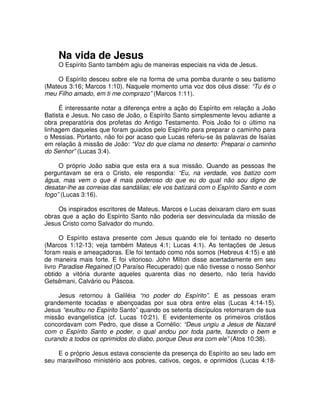 Na vida de Jesus

O Espírito Santo também agiu de maneiras especiais na vida de Jesus.
O Espírito desceu sobre ele na forma de uma pomba durante o seu batismo
(Mateus 3:16; Marcos 1:10). Naquele momento uma voz dos céus disse: “Tu és o
meu Filho amado, em ti me comprazo” (Marcos 1:11).
É interessante notar a diferença entre a ação do Espírito em relação a João
Batista e Jesus. No caso de João, o Espírito Santo simplesmente levou adiante a
obra preparatória dos profetas do Antigo Testamento. Pois João foi o último na
linhagem daqueles que foram guiados pelo Espírito para preparar o caminho para
o Messias. Portanto, não foi por acaso que Lucas referiu-se às palavras de Isaías
em relação à missão de João: “Voz do que clama no deserto: Preparai o caminho
do Senhor” (Lucas 3:4).
O próprio João sabia que esta era a sua missão. Quando as pessoas lhe
perguntavam se era o Cristo, ele respondia: “Eu, na verdade, vos batizo com
água, mas vem o que é mais poderoso do que eu do qual não sou digno de
desatar-lhe as correias das sandálias; ele vos batizará com o Espírito Santo e com
fogo” (Lucas 3:16).
Os inspirados escritores de Mateus, Marcos e Lucas deixaram claro em suas
obras que a ação do Espírito Santo não poderia ser desvinculada da missão de
Jesus Cristo como Salvador do mundo.
O Espírito estava presente com Jesus quando ele foi tentado no deserto
(Marcos 1:12-13; veja também Mateus 4:1; Lucas 4:1). As tentações de Jesus
foram reais e ameaçadoras. Ele foi tentado como nós somos (Hebreus 4:15) e até
de maneira mais forte. E foi vitorioso. John Milton disse acertadamente em seu
livro Paradise Regained (O Paraíso Recuperado) que não tivesse o nosso Senhor
obtido a vitória durante aqueles quarenta dias no deserto, não teria havido
Getsêmani, Calvário ou Páscoa.
Jesus retornou à Galiléia “no poder do Espírito”. E as pessoas eram
grandemente tocadas e abençoadas por sua obra entre elas (Lucas 4:14-15).
Jesus “exultou no Espírito Santo” quando os setenta discípulos retornaram de sua
missão evangelística (cf. Lucas 10:21). E evidentemente os primeiros cristãos
concordavam com Pedro, que disse a Cornélio: “Deus ungiu a Jesus de Nazaré
com o Espírito Santo e poder, o qual andou por toda parte, fazendo o bem e
curando a todos os oprimidos do diabo, porque Deus era com ele” (Atos 10:38).
E o próprio Jesus estava consciente da presença do Espírito ao seu lado em
seu maravilhoso ministério aos pobres, cativos, cegos, e oprimidos (Lucas 4:18-

 