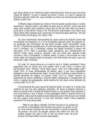 que Jesus disse há um misterioso poder sobrenatural por meio do qual uma alma
nasce do Espírito. “O que é nascido da carne é carne; e o que é nascido do
Espírito é espírito” (João 3:6). Jesus também se referiu ao incomensurável dom do
Espírito (João 3:34).
O Mestre estava falando da mesma Fonte de poder quando disse à mulher
samaritana: “Aquele, porém, que beber da água que eu lhe der, nunca mais terá
sede, para sempre; pelo contrário a água que eu lhe der será nele uma fonte a
jorrar para a vida eterna” (João 4:14). Intimamente relacionado a isto está o que
Jesus disse sobre aqueles que o procuram em busca de água espiritual. “Do seu
interior fluirão rios de água viva” (João 7:38).
Os mais importantes ensinamentos de Jesus acerca do Espírito Santo são
encontrados nos capítulos 14 a 16 do Evangelho segundo João. No capítulo 14,
os discípulos são informados de que Deus enviará “outro Consolador” (João
14:16), “o Espírito da verdade que o mundo não pode receber, porque não no vê,
nem o conhece; vós o conheceis, porque ele habita convosco e estará em
vós”(João 14:17). Mas a promessa exige obediência aos mandamentos do
Senhor. Então Jesus continua, dizendo: “Isto vos tenho dito, estando ainda
convosco; mas o Consolador, o Espírito Santo, a quem o Pai enviará em meu
nome, esse vos ensinará todas as cousas e vos fará lembrar de tudo o que vos
tenho dito” (João 14:25-26).
Em João 15, Jesus refere-se a si mesmo como a “videira verdadeira”. Seus
seguidores são os ramos que não podem viver e dar frutos a menos que
permaneçam nele. “Porque”, como disse Jesus, “sem mim nada podeis fazer”
(João 15:5). A maior preocupação do Mestre, aqui, é que seus seguidores
obedeçam a seus mandamentos, dêem “muitos frutos” no Reino e experimentem a
grande plenitude de alegria no Senhor (João 15:7-11). Desta maneira os
seguidores de Jesus receberão o Espírito Santo, obedecerão o mandamento do
amor, e, apesar da perseguição, darão testemunho de Jesus como Salvador do
mundo (João 15:12- 27).
O ensinamento de Jesus acerca do Espírito Santo, em João 16, é ainda mais
explícito do que nos dois capítulos anteriores. Ali Jesus considerou decisiva a
eterna conexão entre a missão do Espírito Santo e a sua própria. Nos versículos 7
a15 encontramos o que é talvez a maior passagem sobre o Espírito Santo nos
Evangelhos. Jesus queria preparar seus discípulos para o fato de que sua missão
na terra estava para terminar. O que eles deveriam fazer? Como poderiam
continuar? Por isso Jesus disse:
“Mas eu vos digo a verdade: Convém-vos que eu vá, porque se
eu não for, o Consolador não virá para vós outros; se, porém, eu for,
eu vo-lo enviarei. Quando ele vier convencerá o mundo do pecado,
da justiça e do juízo: do pecado, porque não crêem em mim; da
justiça, porque vou para o Pai, e não me vereis mais; do juízo,
porque o príncipe deste mundo já está julgado.

 
